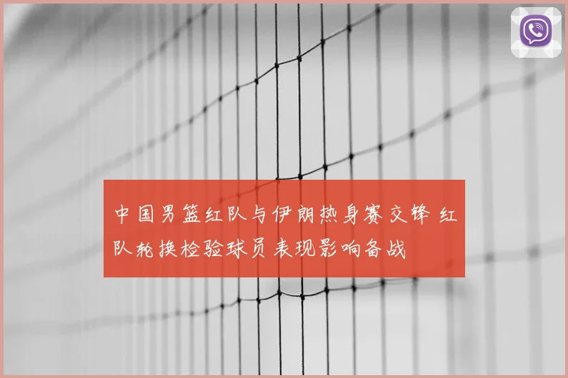 中国男篮红队与伊朗热身赛交锋 红队轮换检验球员表现影响备战