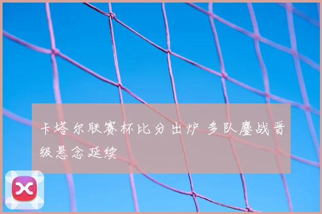 卡塔尔联赛杯比分出炉 多队鏖战晋级悬念延续