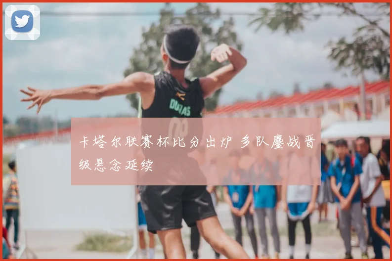 卡塔尔联赛杯比分出炉 多队鏖战晋级悬念延续