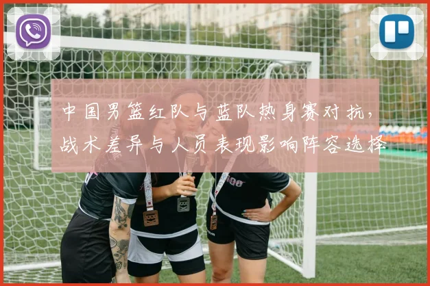 中国男篮红队与蓝队热身赛对抗,战术差异与人员表现影响阵容选择