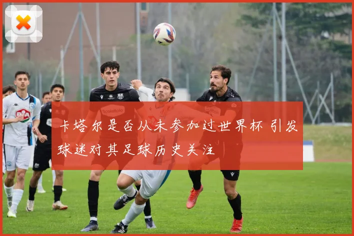 卡塔尔是否从未参加过世界杯 引发球迷对其足球历史关注