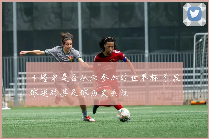 卡塔尔是否从未参加过世界杯 引发球迷对其足球历史关注