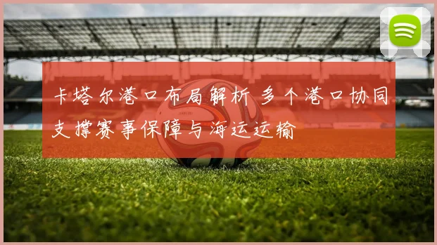 卡塔尔港口布局解析 多个港口协同支撑赛事保障与海运运输