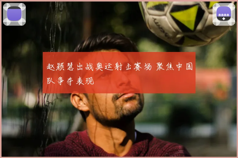 赵颖慧出战奥运射击赛场 聚焦中国队争夺表现