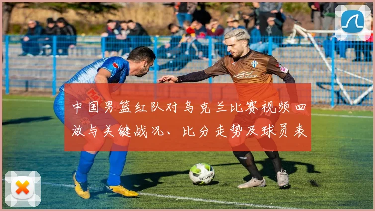 中国男篮红队对乌克兰比赛视频回放与关键战况、比分走势及球员表现分析