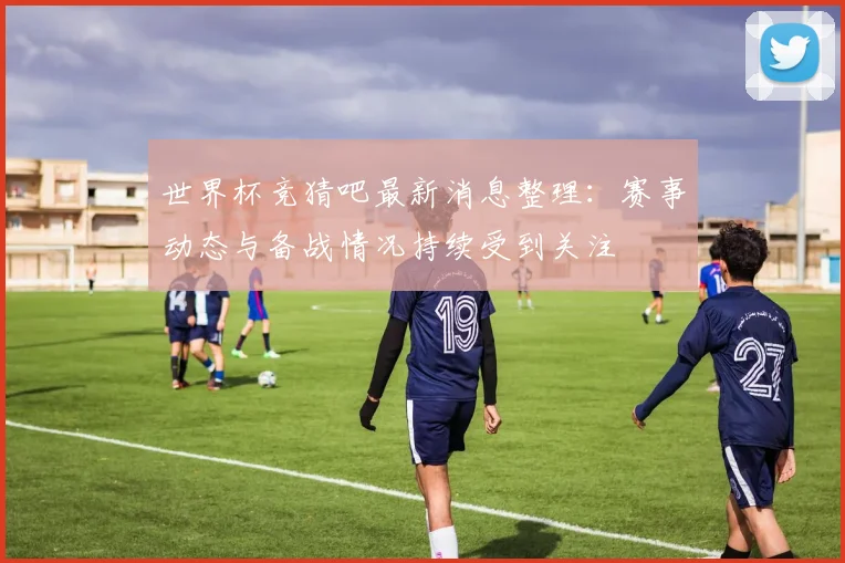 世界杯竞猜吧最新消息整理：赛事动态与备战情况持续受到关注
