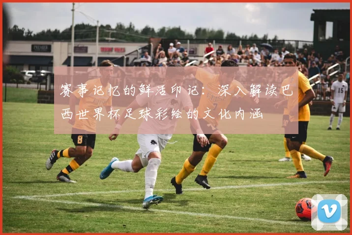 赛事记忆的鲜活印记:深入解读巴西世界杯足球彩绘的文化内涵