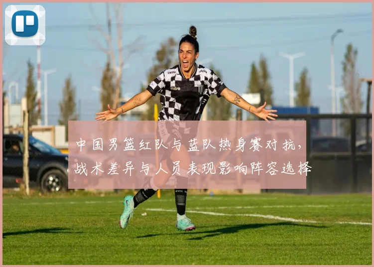 中国男篮红队与蓝队热身赛对抗，战术差异与人员表现影响阵容选择