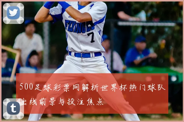 500足球彩票网解析世界杯热门球队出线前景与投注焦点