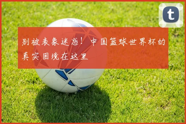 别被表象迷惑！中国篮球世界杯的真实困境在这里