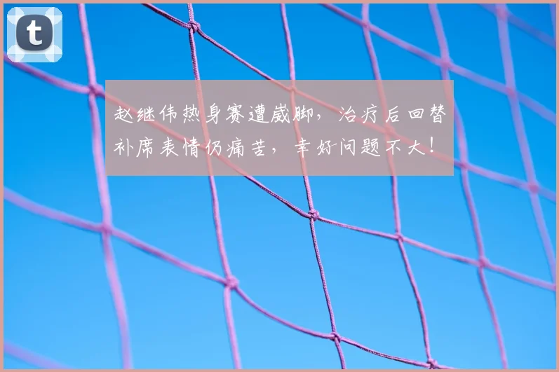 赵继伟热身赛遭崴脚,治疗后回替补席表情仍痛苦,幸好问题不大!