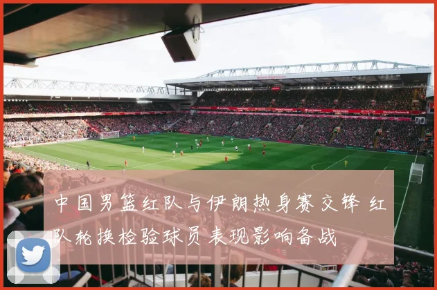 中国男篮红队与伊朗热身赛交锋 红队轮换检验球员表现影响备战