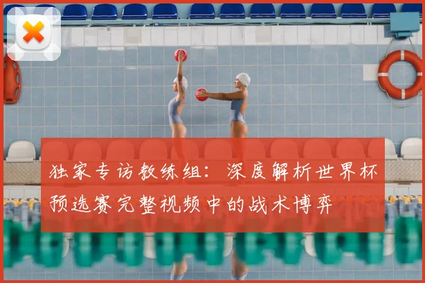 独家专访教练组：深度解析世界杯预选赛完整视频中的战术博弈
