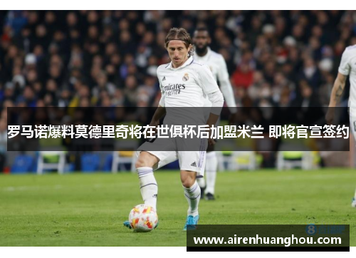 罗马诺爆料莫德里奇将在世俱杯后加盟米兰 即将官宣签约